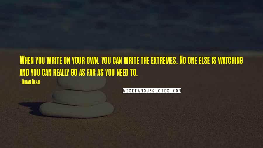 Kiran Desai Quotes: When you write on your own, you can write the extremes. No one else is watching and you can really go as far as you need to.