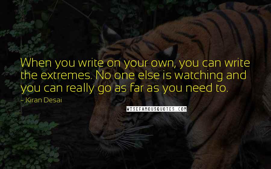 Kiran Desai Quotes: When you write on your own, you can write the extremes. No one else is watching and you can really go as far as you need to.