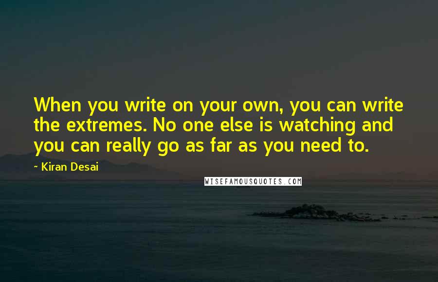 Kiran Desai Quotes: When you write on your own, you can write the extremes. No one else is watching and you can really go as far as you need to.