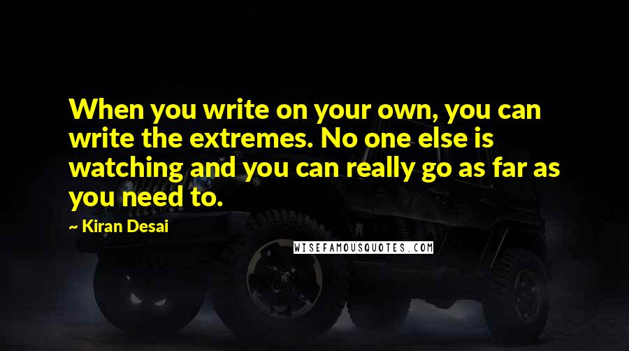 Kiran Desai Quotes: When you write on your own, you can write the extremes. No one else is watching and you can really go as far as you need to.