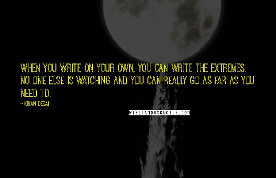 Kiran Desai Quotes: When you write on your own, you can write the extremes. No one else is watching and you can really go as far as you need to.