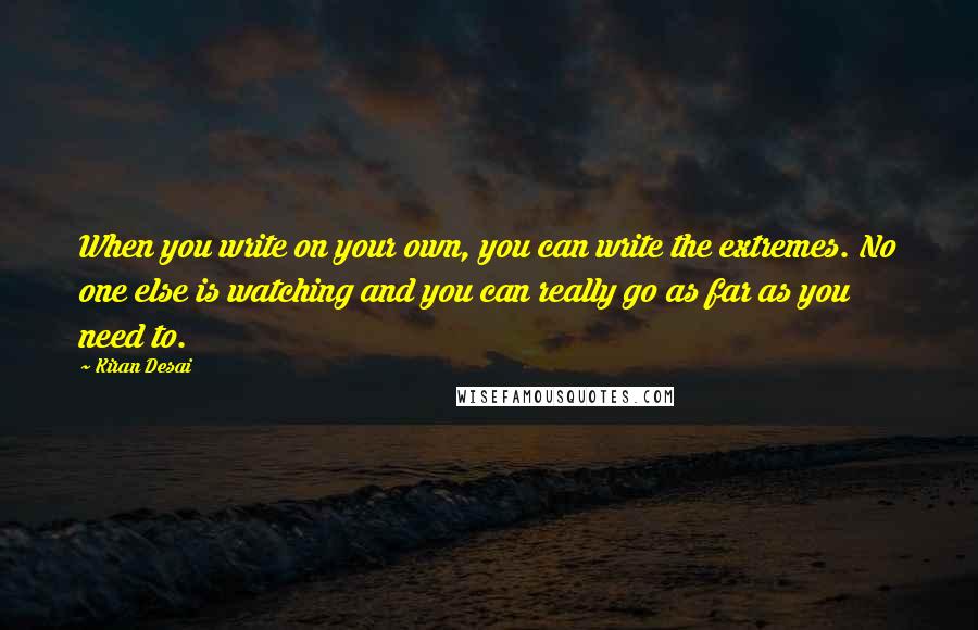 Kiran Desai Quotes: When you write on your own, you can write the extremes. No one else is watching and you can really go as far as you need to.