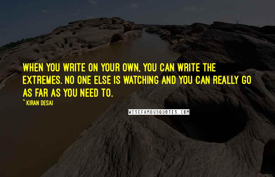 Kiran Desai Quotes: When you write on your own, you can write the extremes. No one else is watching and you can really go as far as you need to.