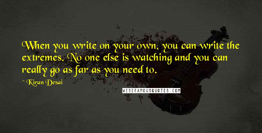 Kiran Desai Quotes: When you write on your own, you can write the extremes. No one else is watching and you can really go as far as you need to.