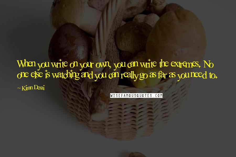 Kiran Desai Quotes: When you write on your own, you can write the extremes. No one else is watching and you can really go as far as you need to.