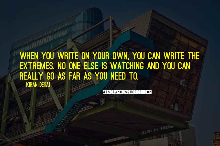 Kiran Desai Quotes: When you write on your own, you can write the extremes. No one else is watching and you can really go as far as you need to.