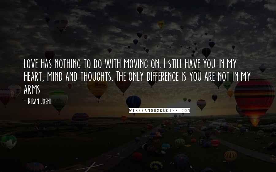 Kiran Joshi Quotes: love has nothing to do with moving on. I still have you in my heart, mind and thoughts. The only difference is you are not in my arms