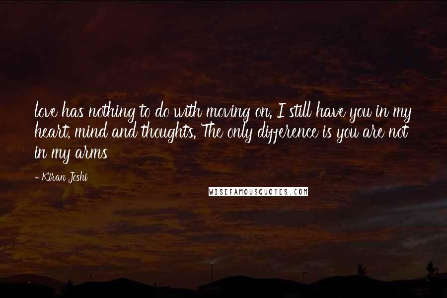 Kiran Joshi Quotes: love has nothing to do with moving on. I still have you in my heart, mind and thoughts. The only difference is you are not in my arms