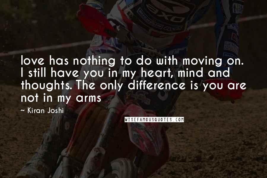 Kiran Joshi Quotes: love has nothing to do with moving on. I still have you in my heart, mind and thoughts. The only difference is you are not in my arms