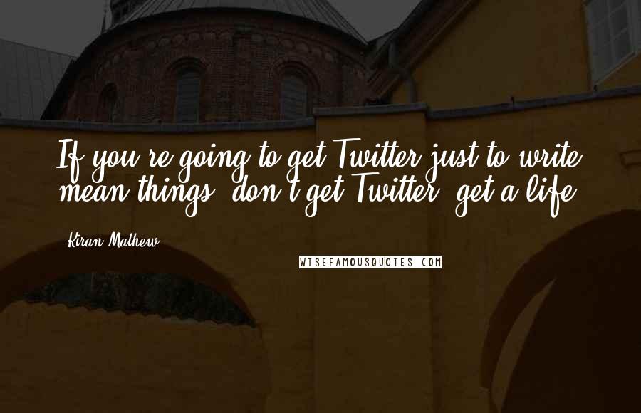 Kiran Mathew Quotes: If you're going to get Twitter just to write mean things: don't get Twitter, get a life!