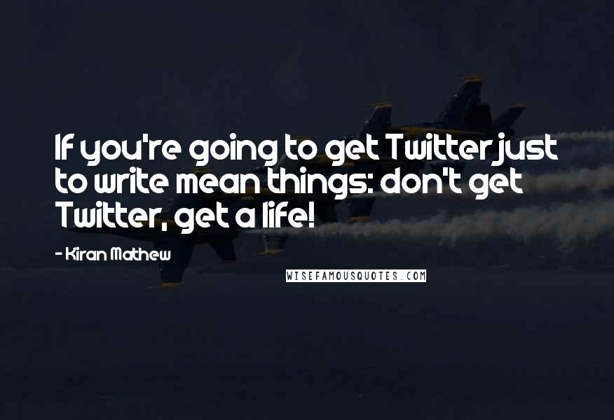 Kiran Mathew Quotes: If you're going to get Twitter just to write mean things: don't get Twitter, get a life!