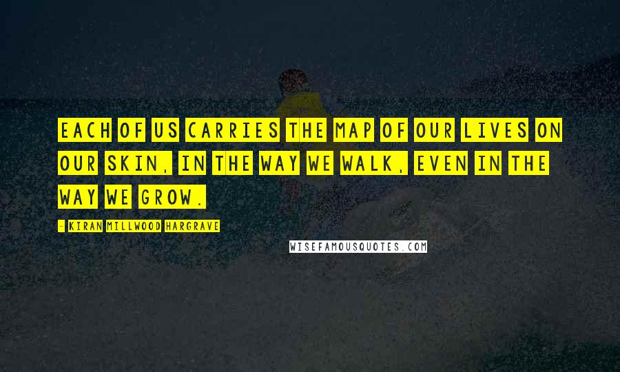 Kiran Millwood Hargrave Quotes: Each of us carries the map of our lives on our skin, in the way we walk, even in the way we grow.