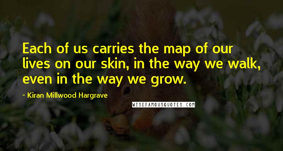 Kiran Millwood Hargrave Quotes: Each of us carries the map of our lives on our skin, in the way we walk, even in the way we grow.