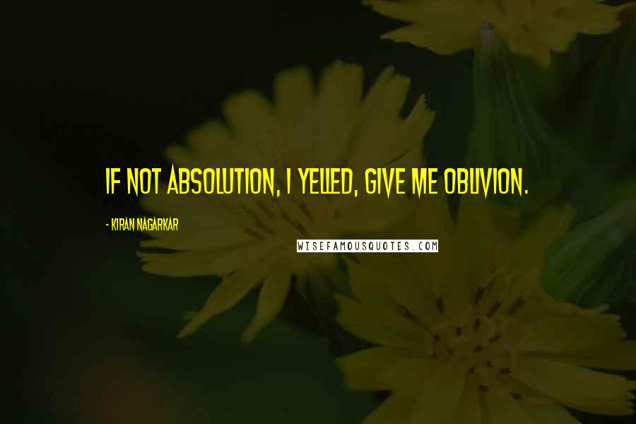 Kiran Nagarkar Quotes: If not absolution, I yelled, give me oblivion.