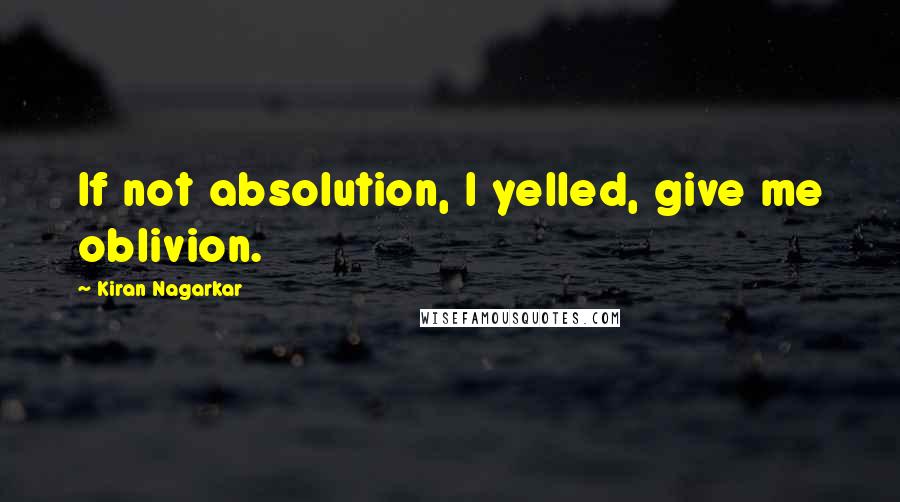 Kiran Nagarkar Quotes: If not absolution, I yelled, give me oblivion.