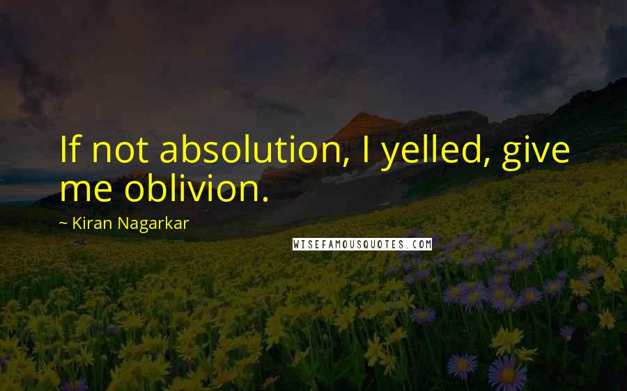 Kiran Nagarkar Quotes: If not absolution, I yelled, give me oblivion.