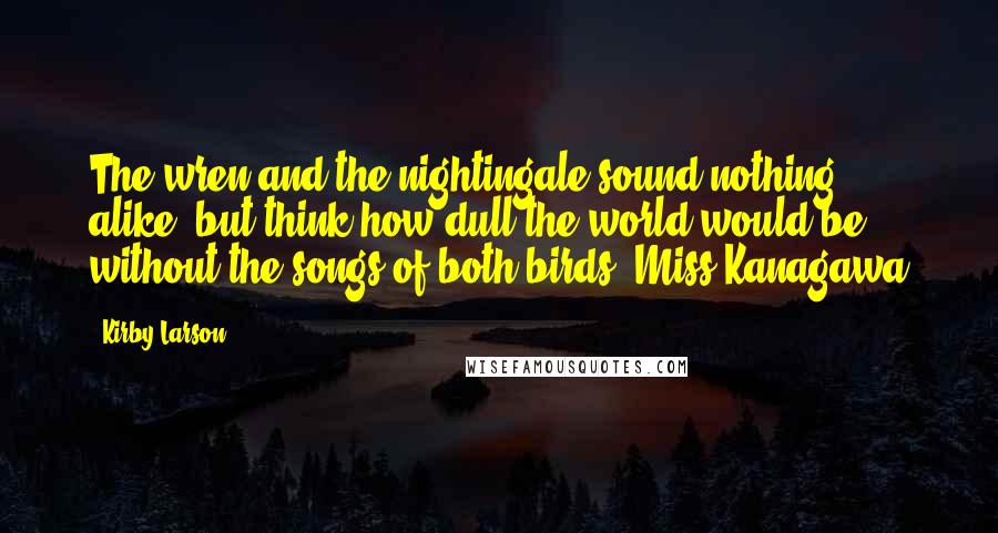 Kirby Larson Quotes: The wren and the nightingale sound nothing alike, but think how dull the world would be without the songs of both birds.-Miss Kanagawa