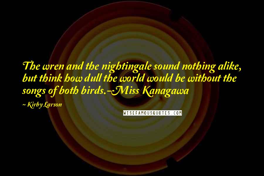 Kirby Larson Quotes: The wren and the nightingale sound nothing alike, but think how dull the world would be without the songs of both birds.-Miss Kanagawa