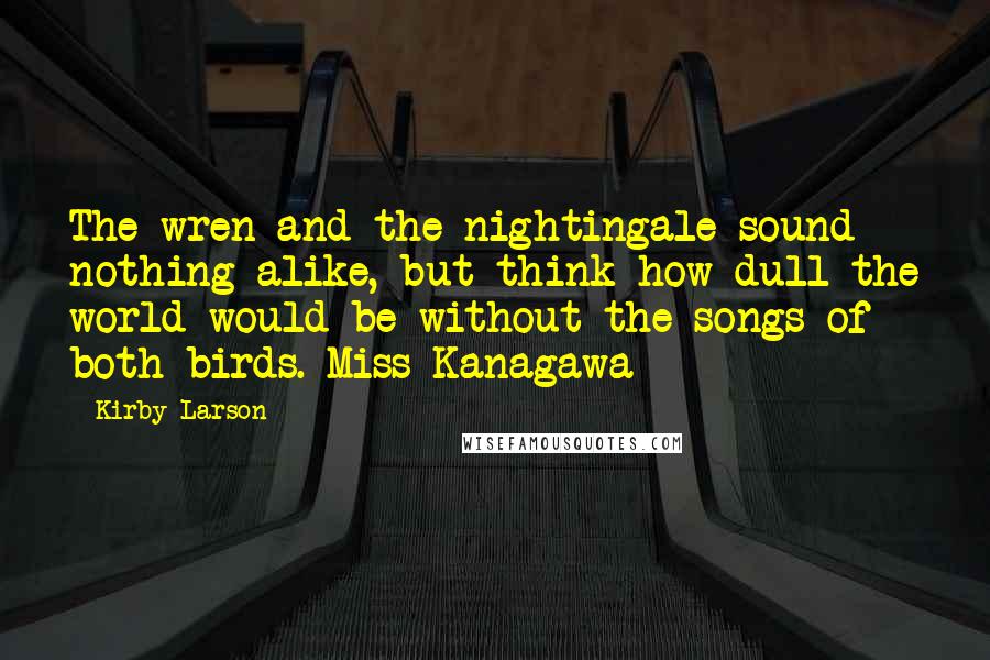 Kirby Larson Quotes: The wren and the nightingale sound nothing alike, but think how dull the world would be without the songs of both birds.-Miss Kanagawa