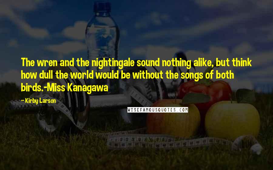 Kirby Larson Quotes: The wren and the nightingale sound nothing alike, but think how dull the world would be without the songs of both birds.-Miss Kanagawa