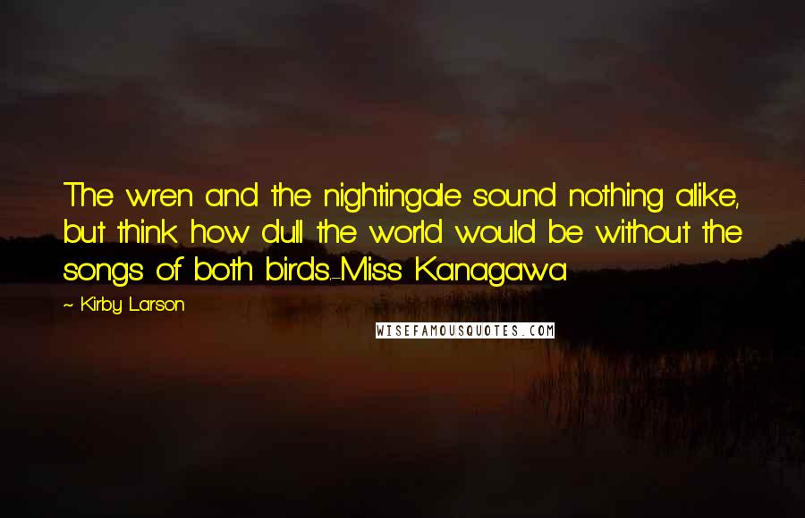 Kirby Larson Quotes: The wren and the nightingale sound nothing alike, but think how dull the world would be without the songs of both birds.-Miss Kanagawa