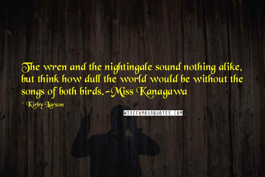 Kirby Larson Quotes: The wren and the nightingale sound nothing alike, but think how dull the world would be without the songs of both birds.-Miss Kanagawa