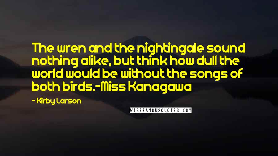 Kirby Larson Quotes: The wren and the nightingale sound nothing alike, but think how dull the world would be without the songs of both birds.-Miss Kanagawa