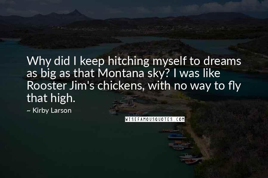 Kirby Larson Quotes: Why did I keep hitching myself to dreams as big as that Montana sky? I was like Rooster Jim's chickens, with no way to fly that high.