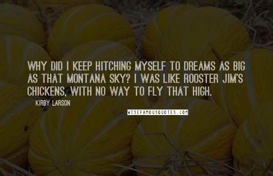 Kirby Larson Quotes: Why did I keep hitching myself to dreams as big as that Montana sky? I was like Rooster Jim's chickens, with no way to fly that high.