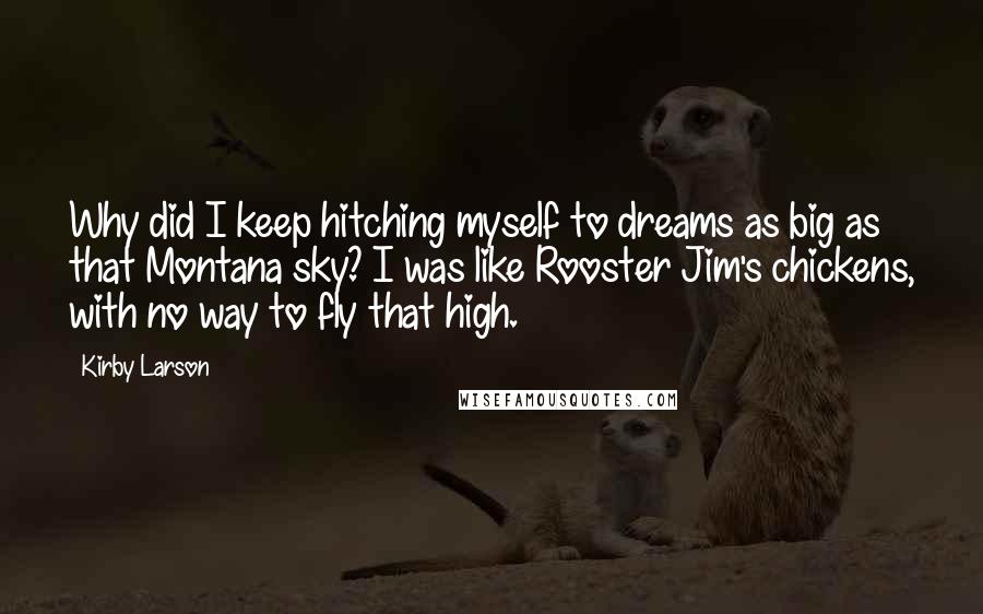 Kirby Larson Quotes: Why did I keep hitching myself to dreams as big as that Montana sky? I was like Rooster Jim's chickens, with no way to fly that high.