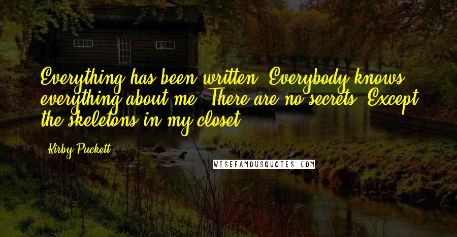 Kirby Puckett Quotes: Everything has been written. Everybody knows everything about me. There are no secrets. Except the skeletons in my closet.