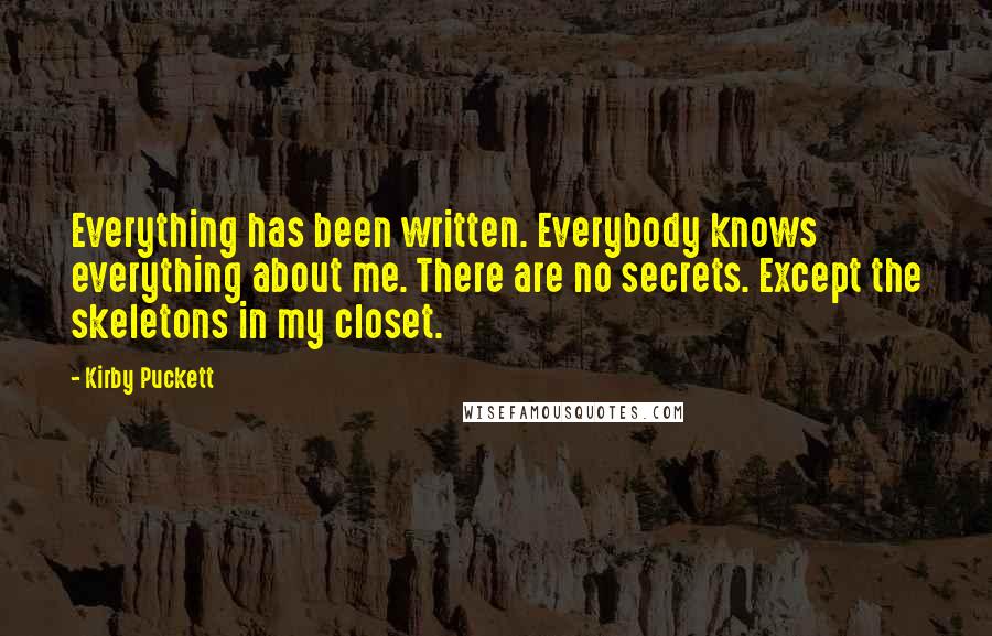 Kirby Puckett Quotes: Everything has been written. Everybody knows everything about me. There are no secrets. Except the skeletons in my closet.