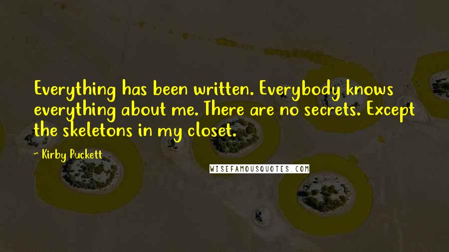 Kirby Puckett Quotes: Everything has been written. Everybody knows everything about me. There are no secrets. Except the skeletons in my closet.