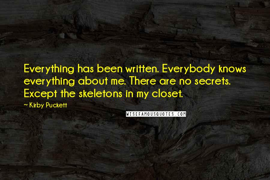 Kirby Puckett Quotes: Everything has been written. Everybody knows everything about me. There are no secrets. Except the skeletons in my closet.