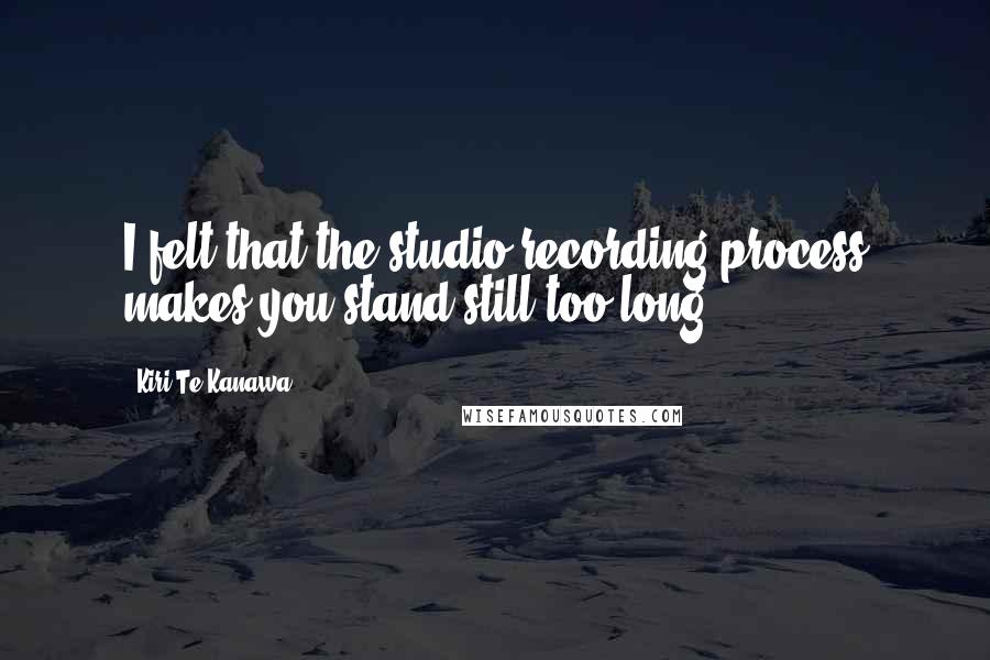 Kiri Te Kanawa Quotes: I felt that the studio recording process makes you stand still too long.
