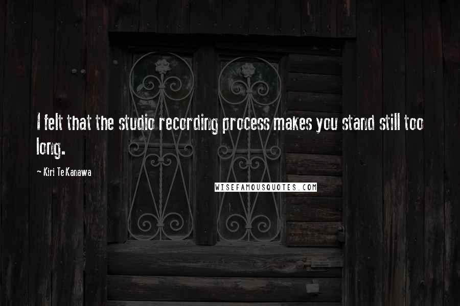 Kiri Te Kanawa Quotes: I felt that the studio recording process makes you stand still too long.