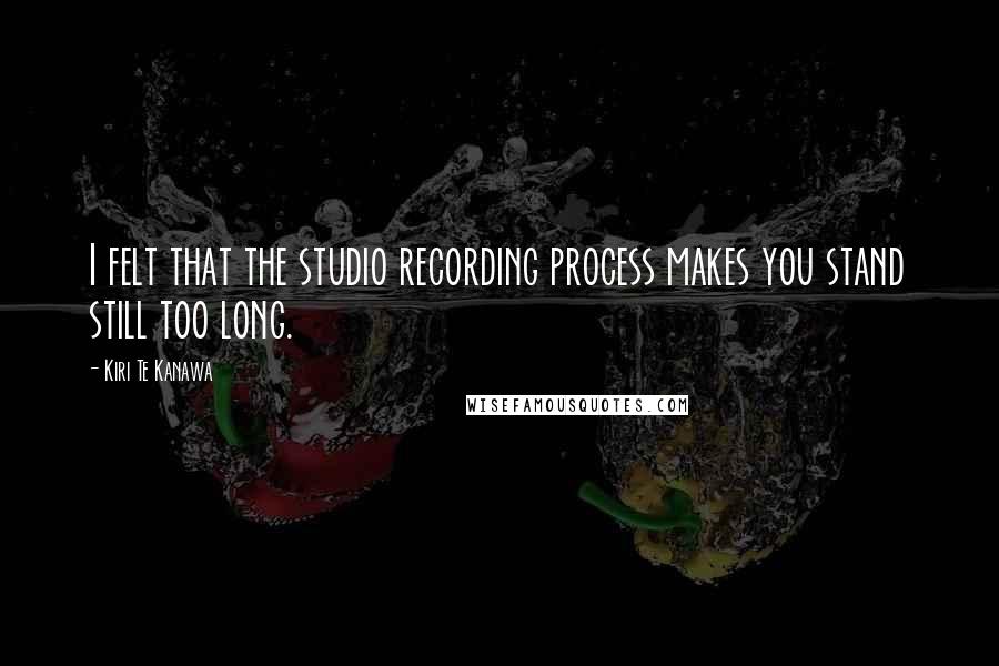 Kiri Te Kanawa Quotes: I felt that the studio recording process makes you stand still too long.