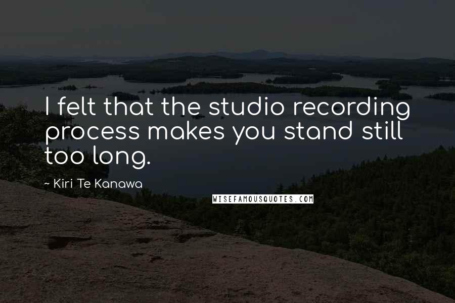 Kiri Te Kanawa Quotes: I felt that the studio recording process makes you stand still too long.