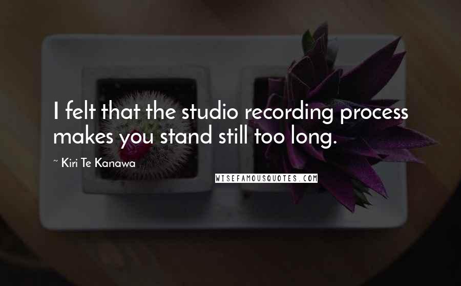 Kiri Te Kanawa Quotes: I felt that the studio recording process makes you stand still too long.