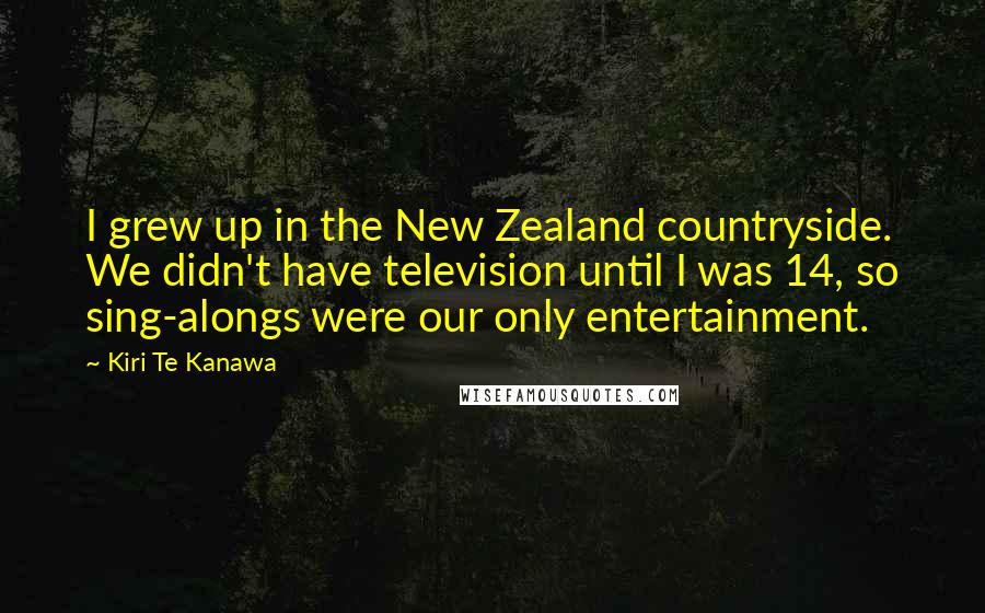 Kiri Te Kanawa Quotes: I grew up in the New Zealand countryside. We didn't have television until I was 14, so sing-alongs were our only entertainment.