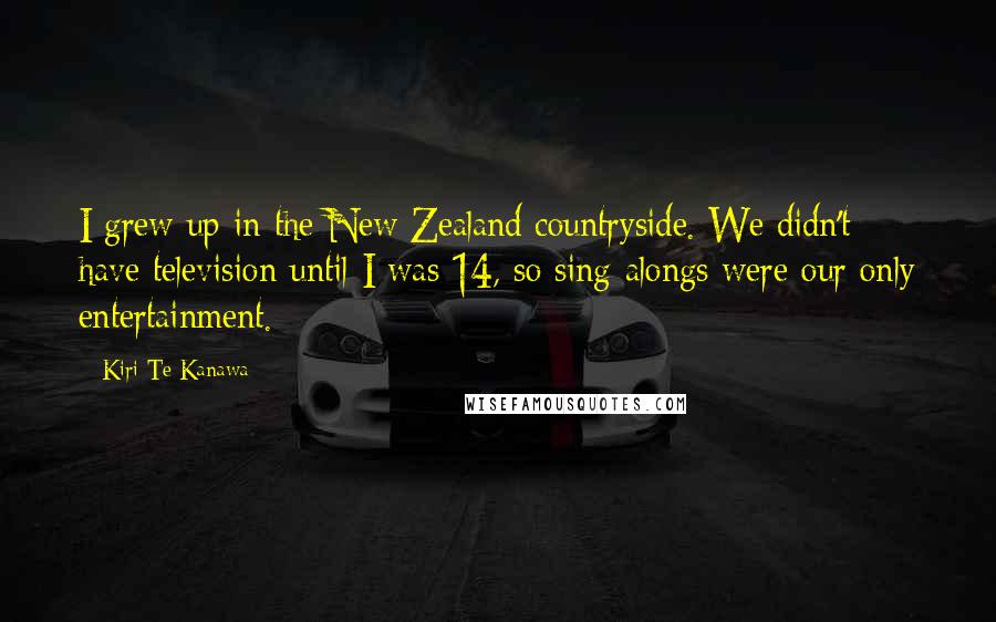 Kiri Te Kanawa Quotes: I grew up in the New Zealand countryside. We didn't have television until I was 14, so sing-alongs were our only entertainment.