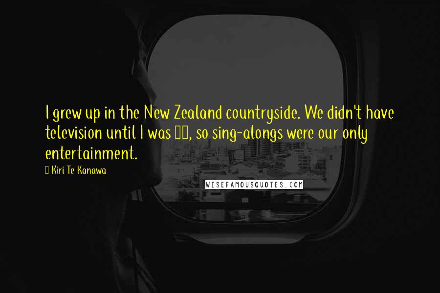 Kiri Te Kanawa Quotes: I grew up in the New Zealand countryside. We didn't have television until I was 14, so sing-alongs were our only entertainment.