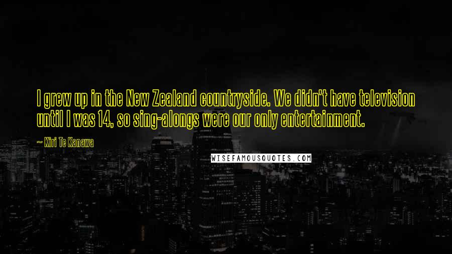 Kiri Te Kanawa Quotes: I grew up in the New Zealand countryside. We didn't have television until I was 14, so sing-alongs were our only entertainment.