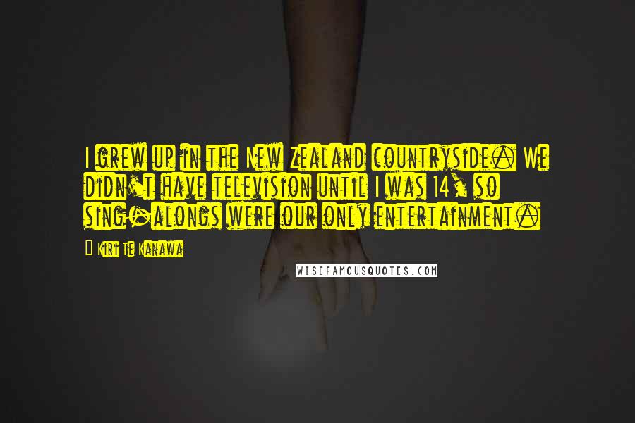 Kiri Te Kanawa Quotes: I grew up in the New Zealand countryside. We didn't have television until I was 14, so sing-alongs were our only entertainment.