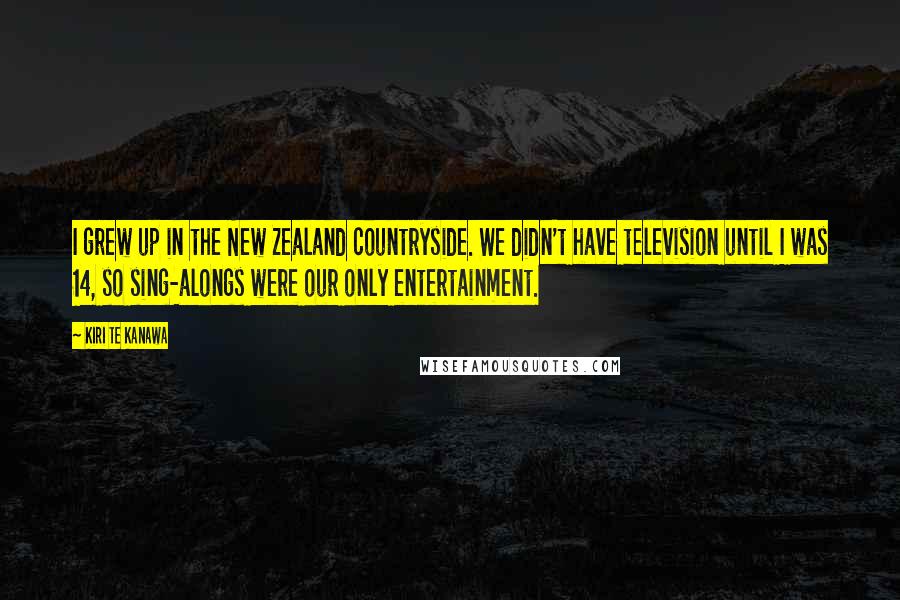 Kiri Te Kanawa Quotes: I grew up in the New Zealand countryside. We didn't have television until I was 14, so sing-alongs were our only entertainment.