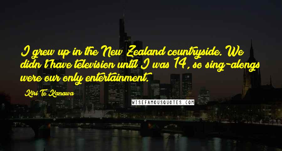 Kiri Te Kanawa Quotes: I grew up in the New Zealand countryside. We didn't have television until I was 14, so sing-alongs were our only entertainment.