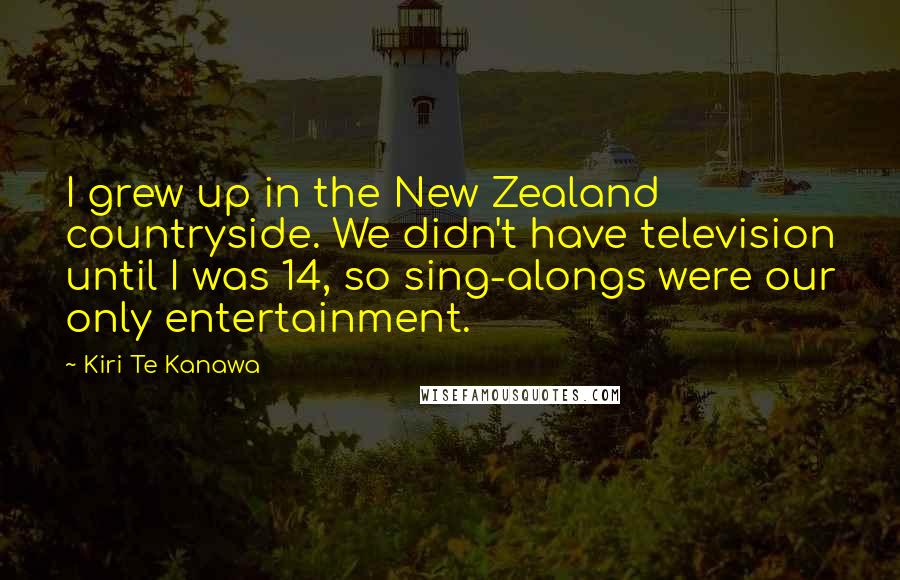 Kiri Te Kanawa Quotes: I grew up in the New Zealand countryside. We didn't have television until I was 14, so sing-alongs were our only entertainment.