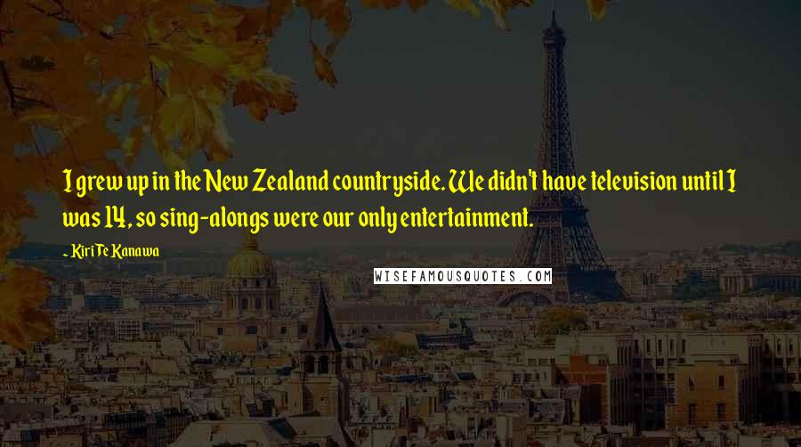 Kiri Te Kanawa Quotes: I grew up in the New Zealand countryside. We didn't have television until I was 14, so sing-alongs were our only entertainment.