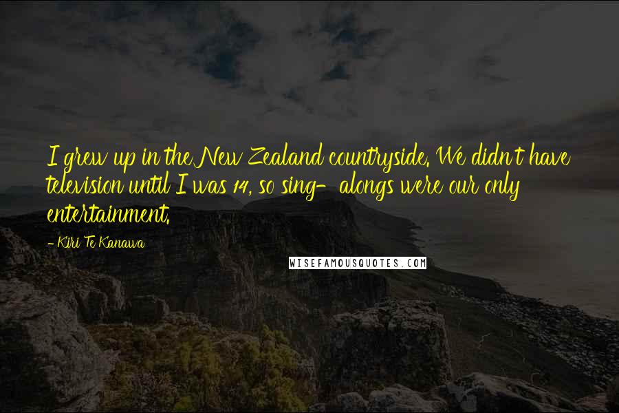 Kiri Te Kanawa Quotes: I grew up in the New Zealand countryside. We didn't have television until I was 14, so sing-alongs were our only entertainment.