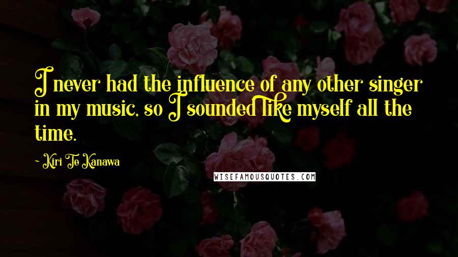 Kiri Te Kanawa Quotes: I never had the influence of any other singer in my music, so I sounded like myself all the time.